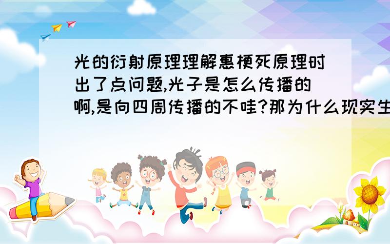 光的衍射原理理解惠梗死原理时出了点问题,光子是怎么传播的啊,是向四周传播的不哇?那为什么现实生活中光是直线的呢,还有为什