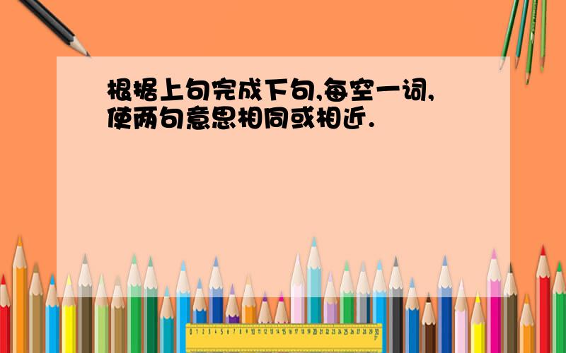 根据上句完成下句,每空一词,使两句意思相同或相近.