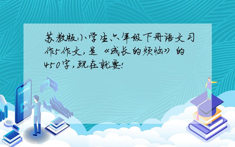 苏教版小学生六年级下册语文习作5作文,是《成长的烦恼》的450字,现在就要!