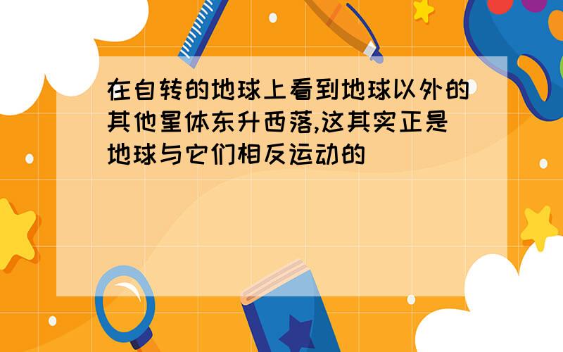 在自转的地球上看到地球以外的其他星体东升西落,这其实正是地球与它们相反运动的