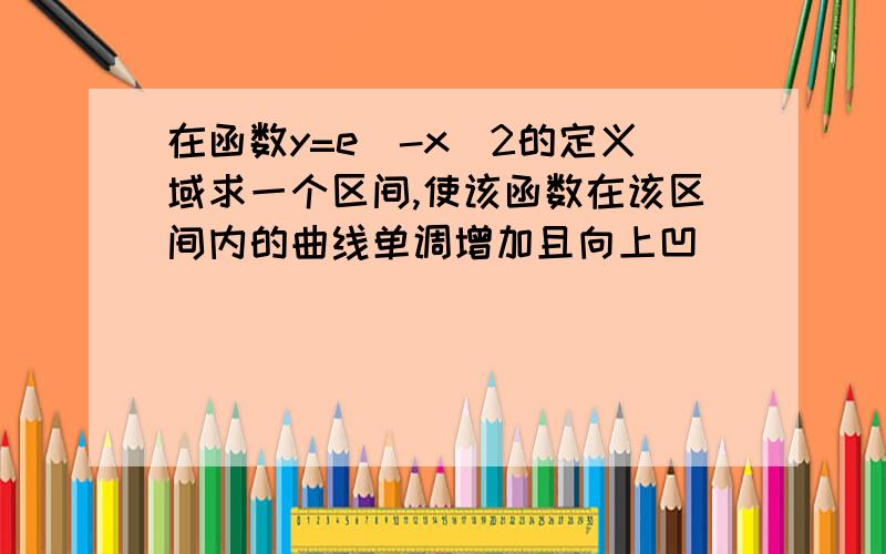 在函数y=e^-x^2的定义域求一个区间,使该函数在该区间内的曲线单调增加且向上凹