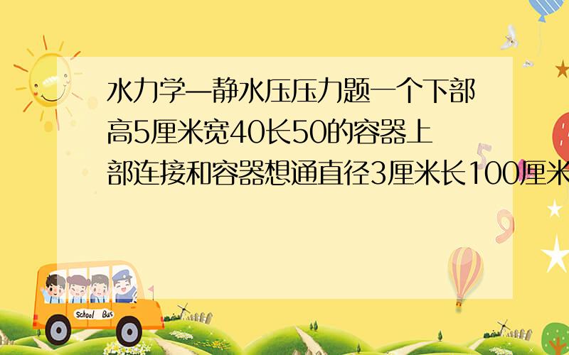 水力学—静水压压力题一个下部高5厘米宽40长50的容器上部连接和容器想通直径3厘米长100厘米的管子,求整个注满水后底部