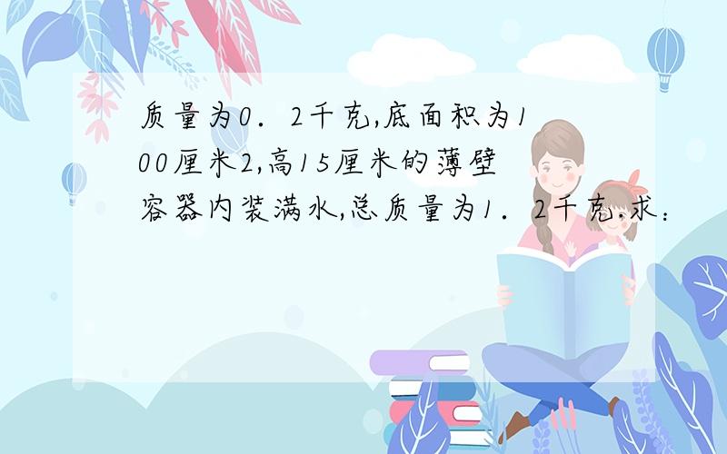 质量为0．2千克,底面积为100厘米2,高15厘米的薄壁容器内装满水,总质量为1．2千克.求：