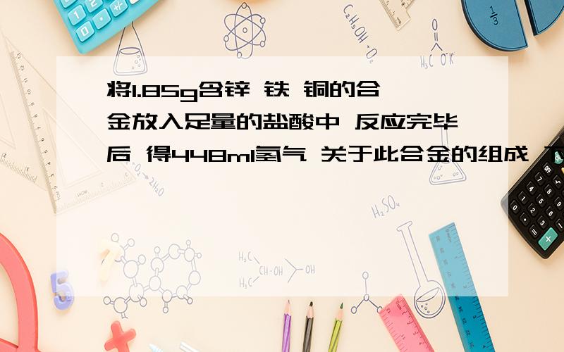 将1.85g含锌 铁 铜的合金放入足量的盐酸中 反应完毕后 得448ml氢气 关于此合金的组成 下列说法正确的是（ ）