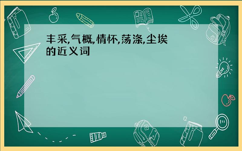 丰采,气概,情怀,荡涤,尘埃的近义词