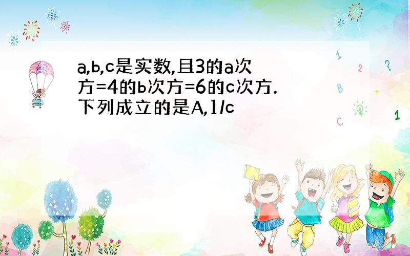 a,b,c是实数,且3的a次方=4的b次方=6的c次方.下列成立的是A,1/c