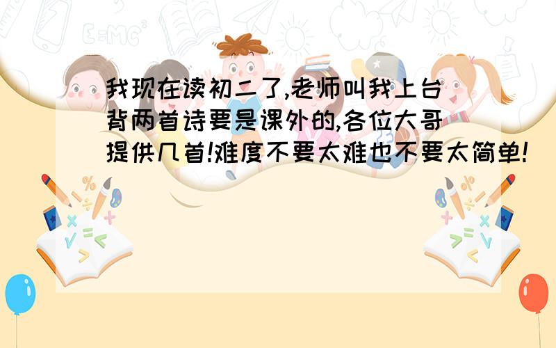 我现在读初二了,老师叫我上台背两首诗要是课外的,各位大哥提供几首!难度不要太难也不要太简单!