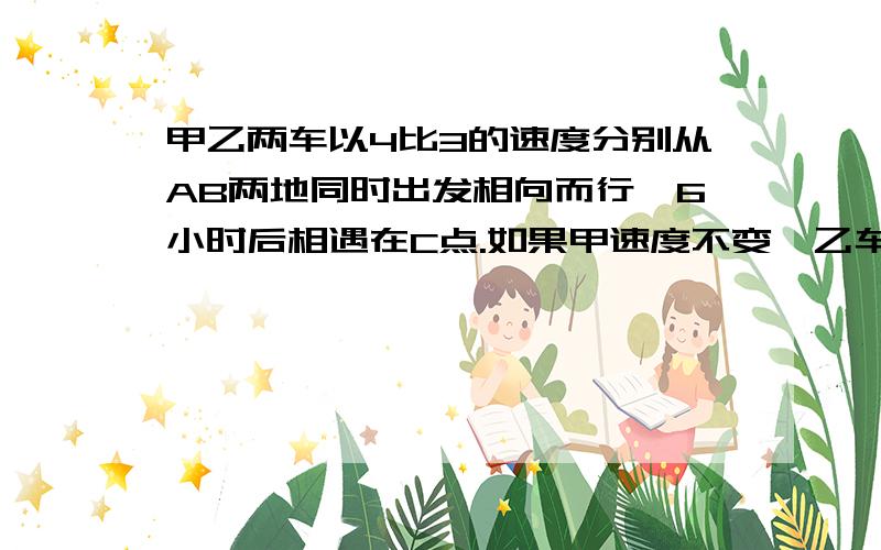 甲乙两车以4比3的速度分别从AB两地同时出发相向而行,6小时后相遇在C点.如果甲速度不变,乙车每小时多行10千米,且两车