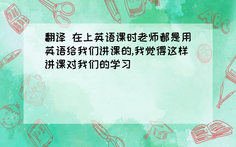 翻译 在上英语课时老师都是用英语给我们讲课的,我觉得这样讲课对我们的学习