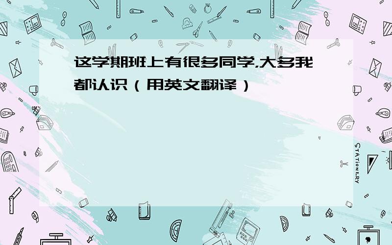 这学期班上有很多同学，大多我都认识（用英文翻译）