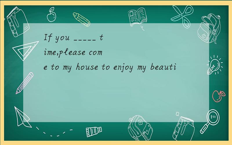 If you _____ time,please come to my house to enjoy my beauti