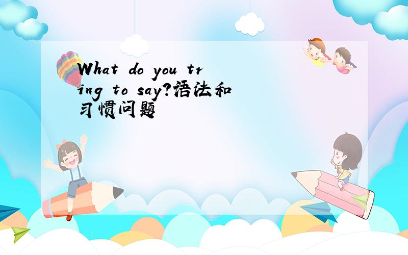 What do you tring to say?语法和习惯问题