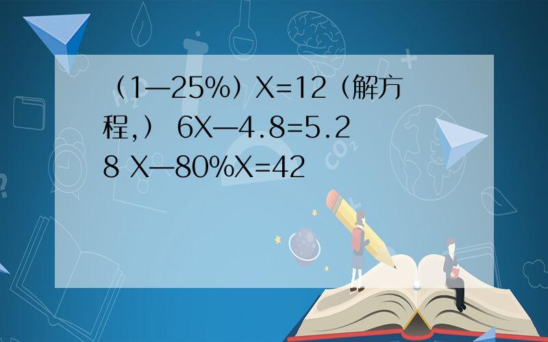 （1—25%）X=12（解方程,） 6X—4.8=5.28 X—80%X=42