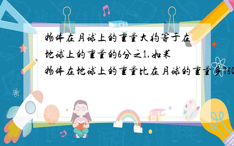 物体在月球上的重量大约等于在地球上的重量的6分之1,如果物体在地球上的重量比在月球的重量多7500g