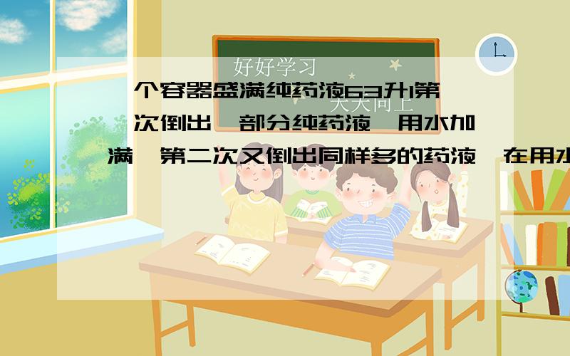 一个容器盛满纯药液63升1第一次倒出一部分纯药液,用水加满,第二次又倒出同样多的药液,在用水加满,这是,容器内剩下的纯药