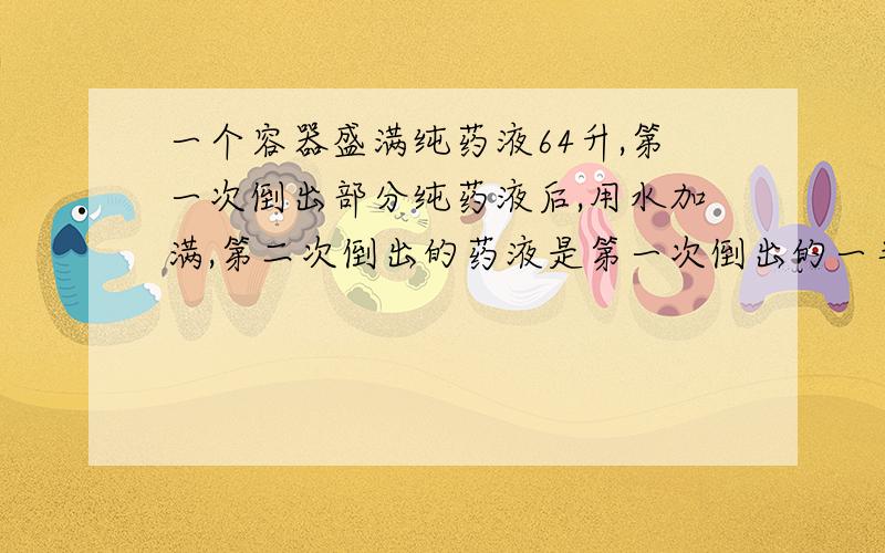 一个容器盛满纯药液64升,第一次倒出部分纯药液后,用水加满,第二次倒出的药液是第一次倒出的一半,