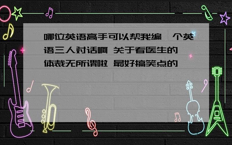 哪位英语高手可以帮我编一个英语三人对话啊 关于看医生的 体裁无所谓啦 最好搞笑点的