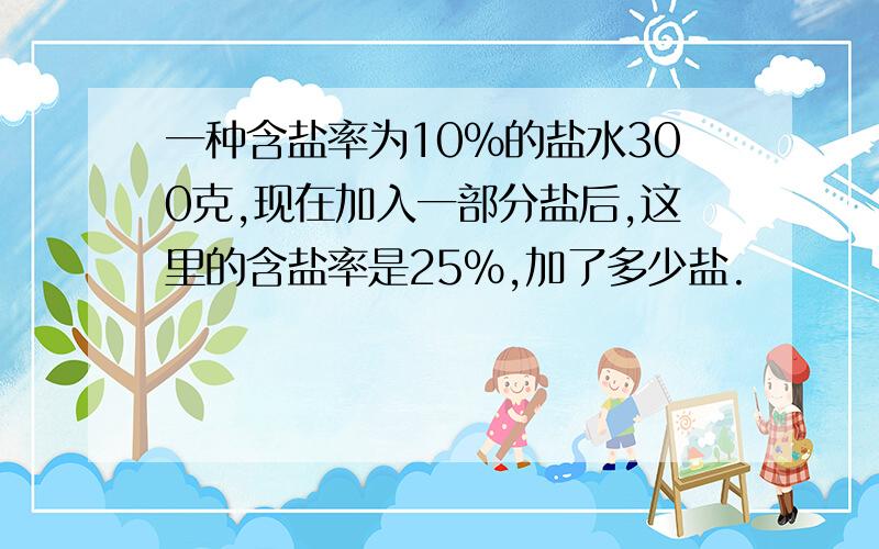 一种含盐率为10％的盐水300克,现在加入一部分盐后,这里的含盐率是25％,加了多少盐.