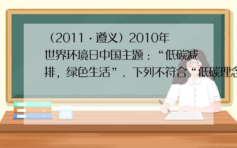 （2011•遵义）2010年世界环境日中国主题：“低碳减排，绿色生活”．下列不符合“低碳理念”的做法是（　　）