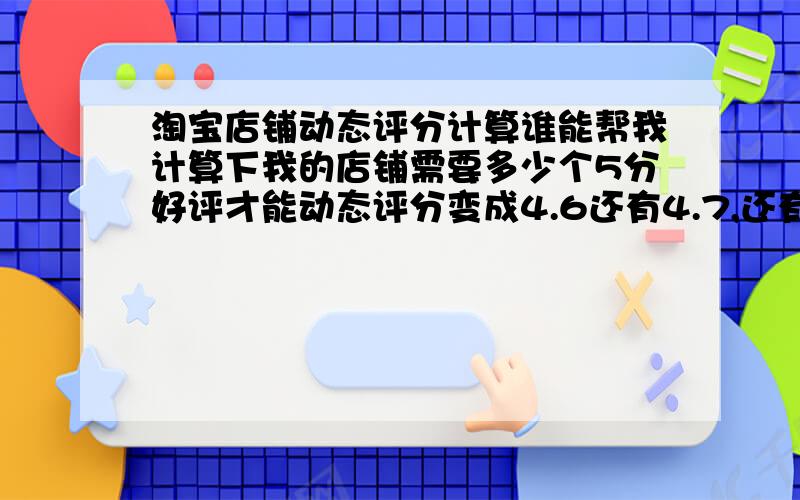 淘宝店铺动态评分计算谁能帮我计算下我的店铺需要多少个5分好评才能动态评分变成4.6还有4.7,还有好评率97%,谢谢了