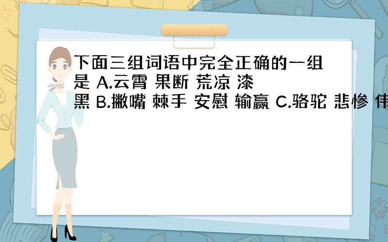 下面三组词语中完全正确的一组是 A.云霄 果断 荒凉 漆黑 B.撇嘴 棘手 安慰 输赢 C.骆驼 悲惨 伟杆 楔子