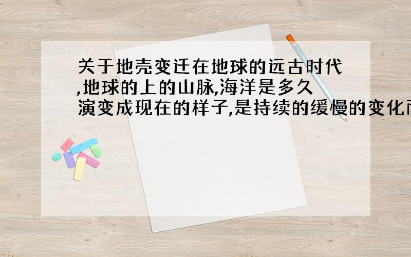 关于地壳变迁在地球的远古时代,地球的上的山脉,海洋是多久演变成现在的样子,是持续的缓慢的变化而形成的吗?中途有停止、或者