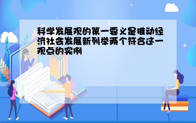 科学发展观的第一要义是推动经济社会发展新列举两个符合这一观点的实例