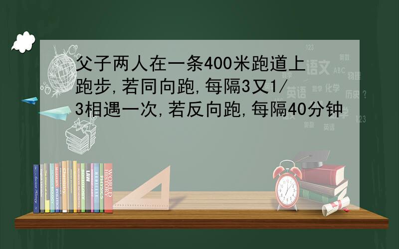 父子两人在一条400米跑道上跑步,若同向跑,每隔3又1/3相遇一次,若反向跑,每隔40分钟