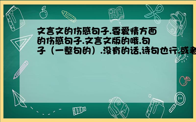 文言文的伤感句子.要爱情方面的伤感句子.文言文版的哦.句子（一整句的）.没有的话,诗句也行.或者是雄心壮志的句子.我要用