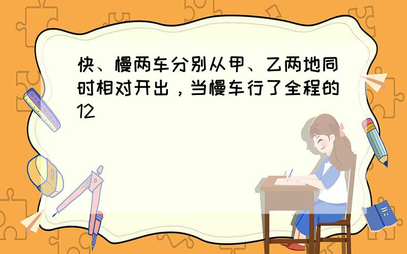 快、慢两车分别从甲、乙两地同时相对开出，当慢车行了全程的12