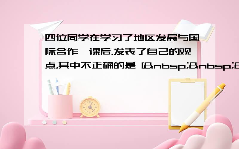 四位同学在学习了地区发展与国际合作一课后，发表了自己的观点，其中不正确的是 [   &nb