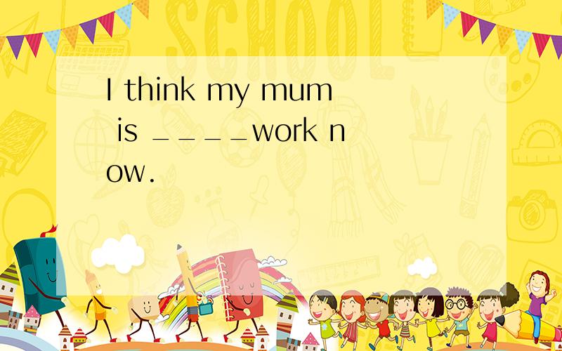 I think my mum is ____work now.