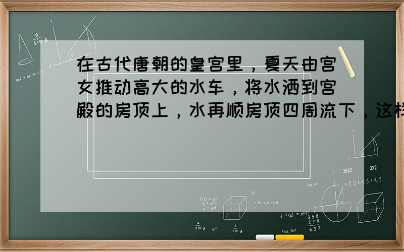 在古代唐朝的皇宫里，夏天由宫女推动高大的水车，将水洒到宫殿的房顶上，水再顺房顶四周流下，这样做的主要目的是（　　）