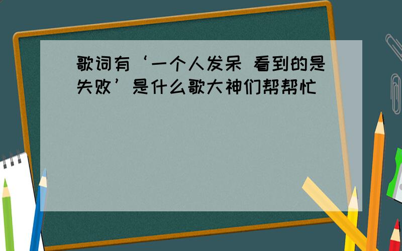 歌词有‘一个人发呆 看到的是失败’是什么歌大神们帮帮忙