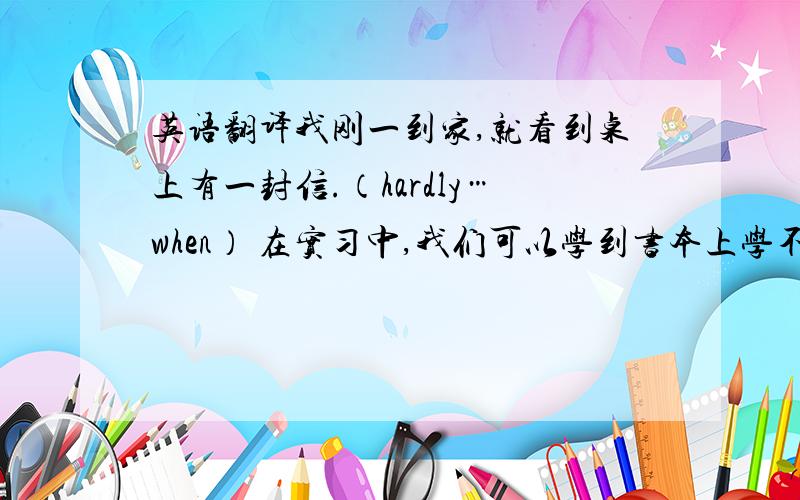 英语翻译我刚一到家,就看到桌上有一封信.（hardly…when） 在实习中,我们可以学到书本上学不到的东西.（lear