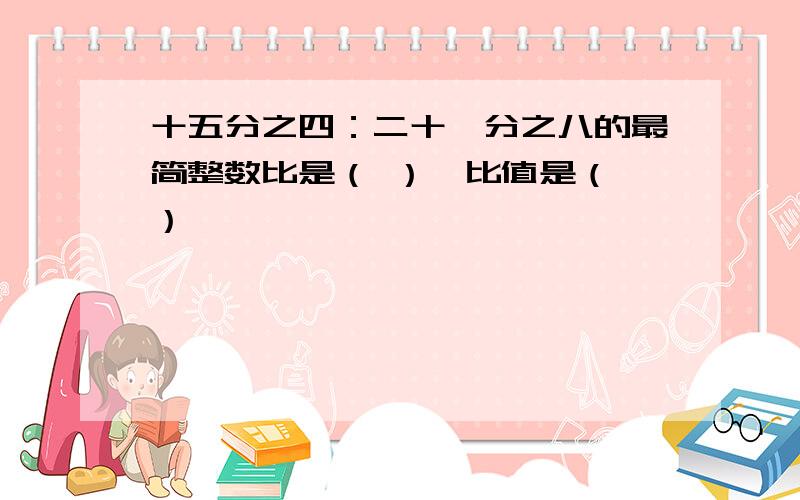 十五分之四：二十一分之八的最简整数比是（ ）,比值是（ ）