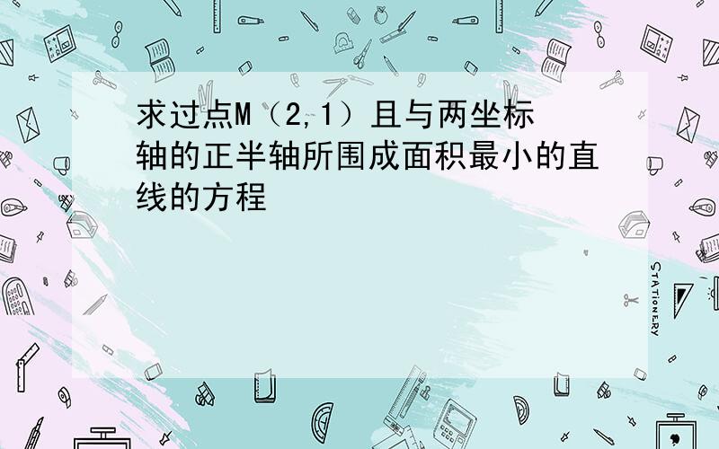 求过点M（2,1）且与两坐标轴的正半轴所围成面积最小的直线的方程