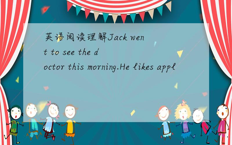 英语阅读理解Jack went to see the doctor this morning.He likes appl