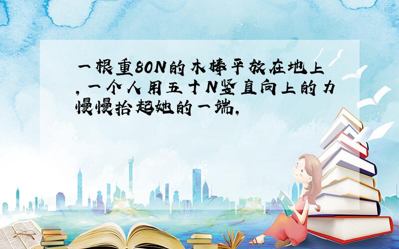 一根重80N的木棒平放在地上,一个人用五十N竖直向上的力慢慢抬起她的一端,