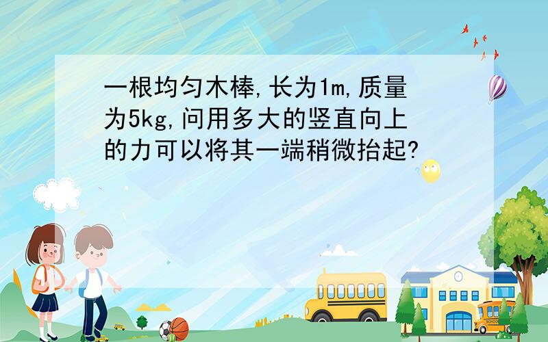 一根均匀木棒,长为1m,质量为5kg,问用多大的竖直向上的力可以将其一端稍微抬起?