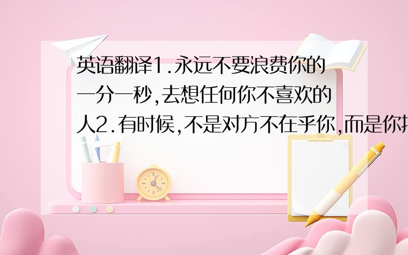 英语翻译1.永远不要浪费你的一分一秒,去想任何你不喜欢的人2.有时候,不是对方不在乎你,而是你把对方看的太重