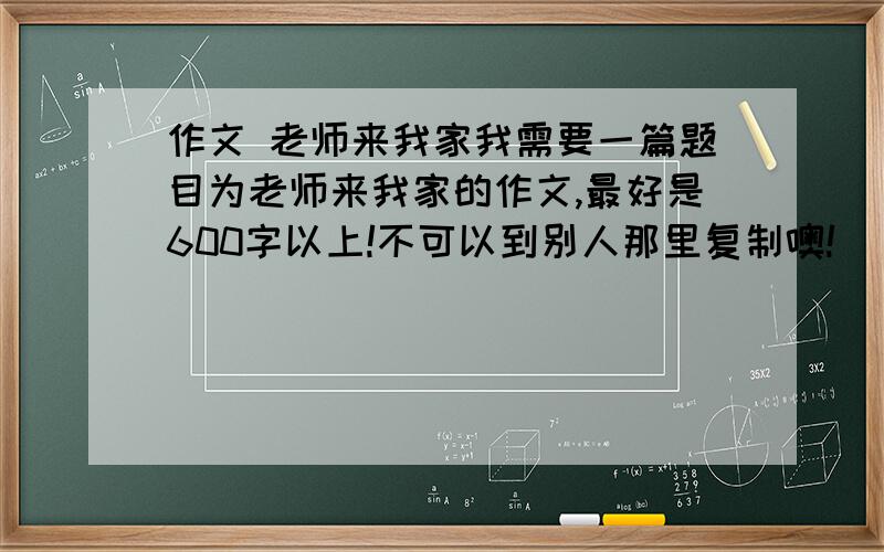 作文 老师来我家我需要一篇题目为老师来我家的作文,最好是600字以上!不可以到别人那里复制噢!