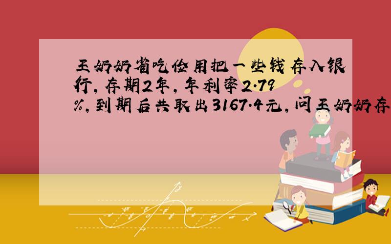 王奶奶省吃俭用把一些钱存入银行,存期2年,年利率2.79%,到期后共取出3167.4元,问王奶奶存入了多少钱到银行?