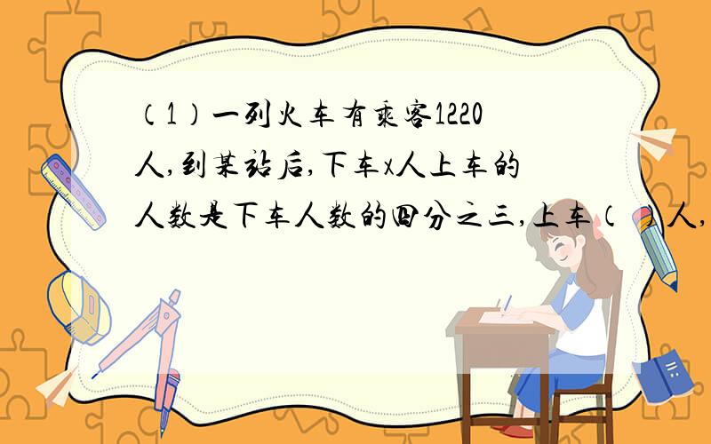 （1）一列火车有乘客1220人,到某站后,下车x人上车的人数是下车人数的四分之三,上车（ ）人,现在火车上有（ ）人.