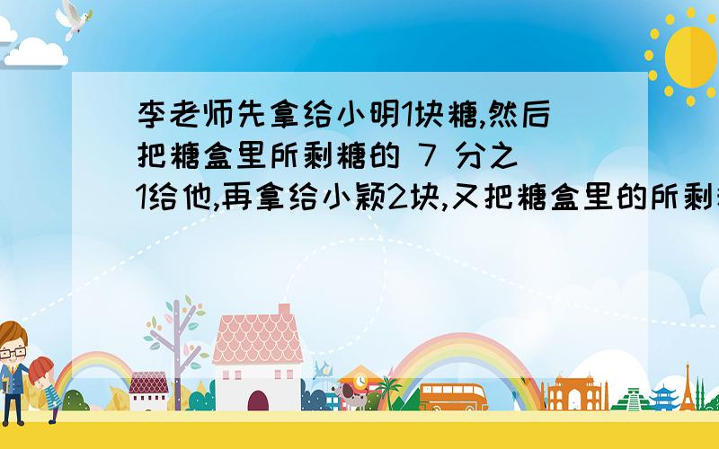 李老师先拿给小明1块糖,然后把糖盒里所剩糖的 7 分之 1给他,再拿给小颖2块,又把糖盒里的所剩糖的 7分之 1 给她.