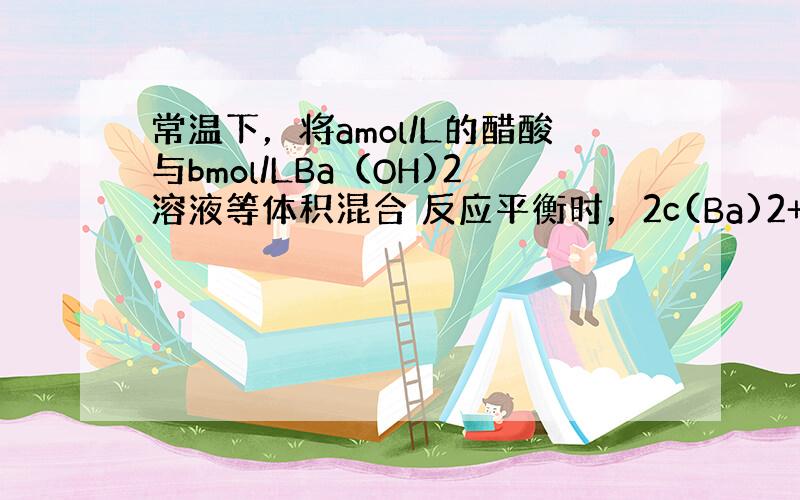 常温下，将amol/L的醋酸与bmol/LBa（OH)2溶液等体积混合 反应平衡时，2c(Ba)2+=c(CH3COO-