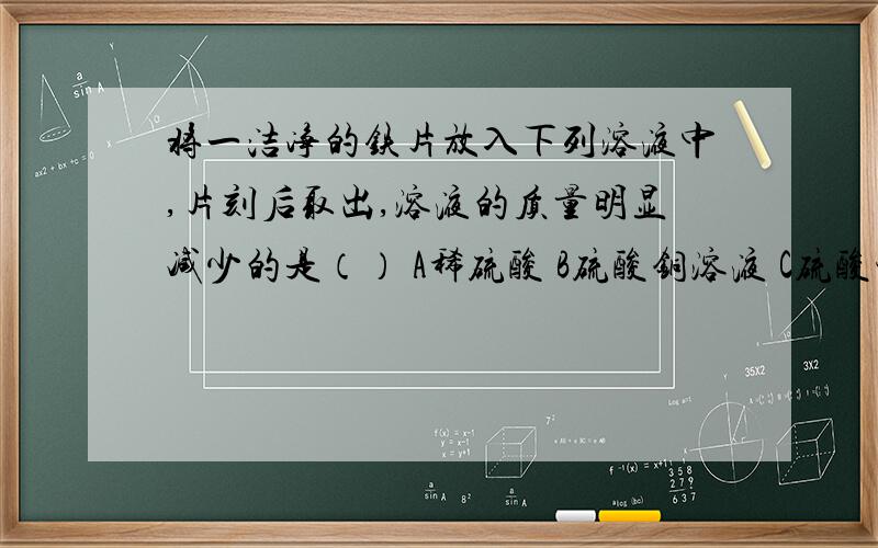 将一洁净的铁片放入下列溶液中,片刻后取出,溶液的质量明显减少的是（） A稀硫酸 B硫酸铜溶液 C硫酸锌溶