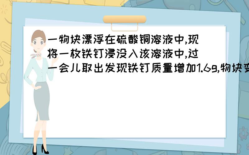 一物块漂浮在硫酸铜溶液中,现将一枚铁钉浸没入该溶液中,过一会儿取出发现铁钉质量增加1.6g,物块变为悬浮状态.铁定表面覆