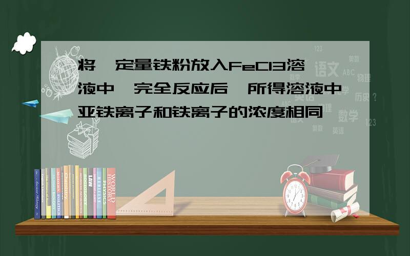 将一定量铁粉放入FeCl3溶液中,完全反应后,所得溶液中亚铁离子和铁离子的浓度相同