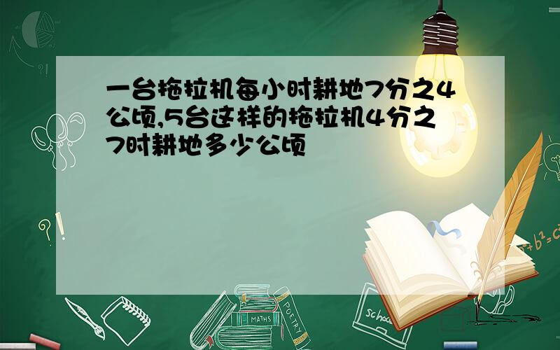 一台拖拉机每小时耕地7分之4公顷,5台这样的拖拉机4分之7时耕地多少公顷